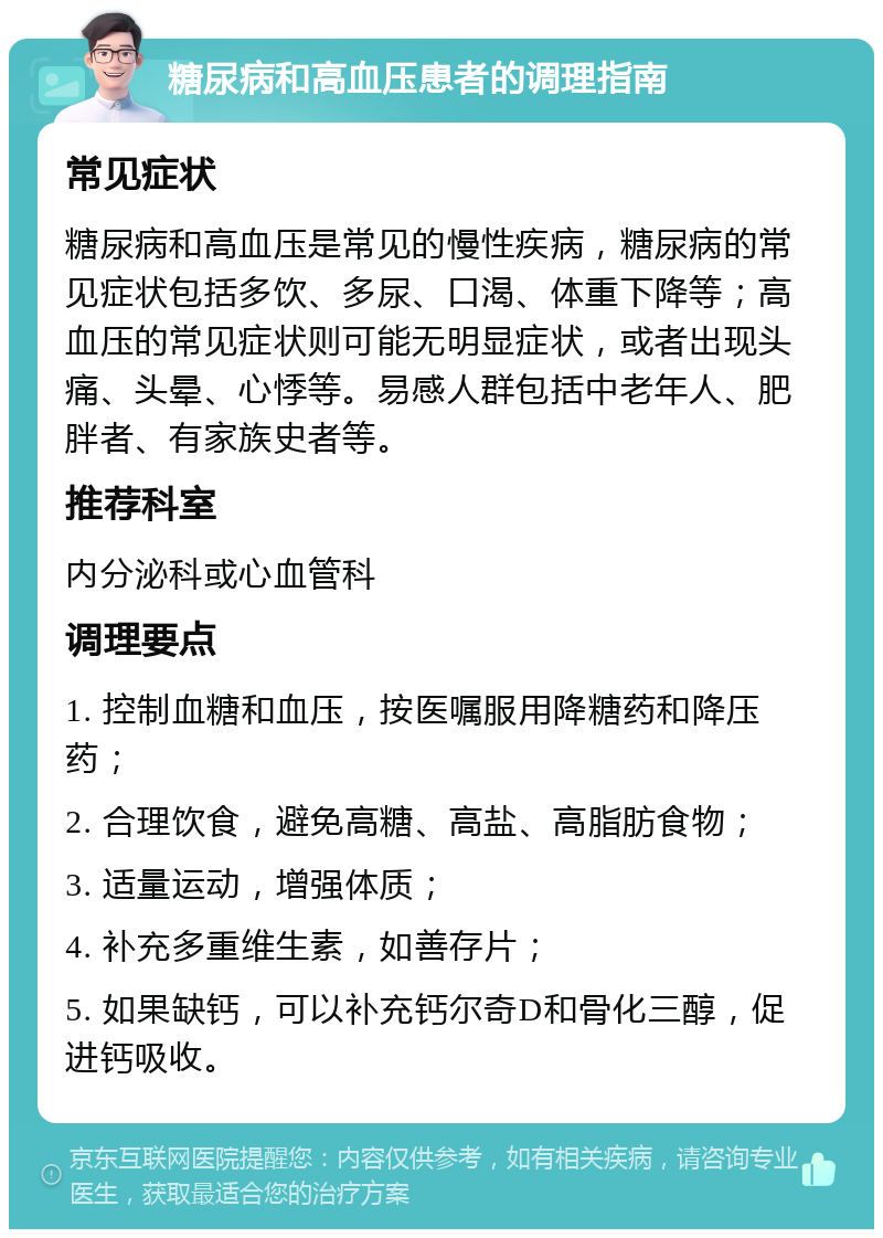 糖尿病和高血压患者的调理指南 常见症状 糖尿病和高血压是常见的慢性疾病，糖尿病的常见症状包括多饮、多尿、口渴、体重下降等；高血压的常见症状则可能无明显症状，或者出现头痛、头晕、心悸等。易感人群包括中老年人、肥胖者、有家族史者等。 推荐科室 内分泌科或心血管科 调理要点 1. 控制血糖和血压，按医嘱服用降糖药和降压药； 2. 合理饮食，避免高糖、高盐、高脂肪食物； 3. 适量运动，增强体质； 4. 补充多重维生素，如善存片； 5. 如果缺钙，可以补充钙尔奇D和骨化三醇，促进钙吸收。