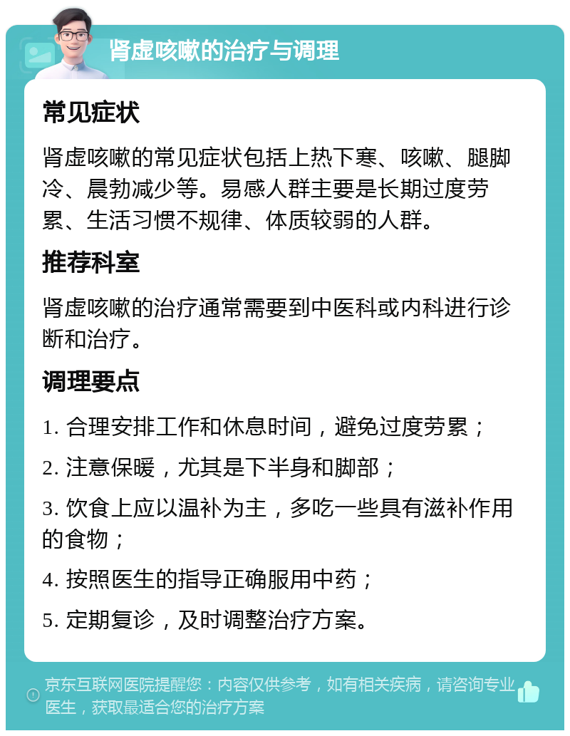 肾虚咳嗽的治疗与调理 常见症状 肾虚咳嗽的常见症状包括上热下寒、咳嗽、腿脚冷、晨勃减少等。易感人群主要是长期过度劳累、生活习惯不规律、体质较弱的人群。 推荐科室 肾虚咳嗽的治疗通常需要到中医科或内科进行诊断和治疗。 调理要点 1. 合理安排工作和休息时间，避免过度劳累； 2. 注意保暖，尤其是下半身和脚部； 3. 饮食上应以温补为主，多吃一些具有滋补作用的食物； 4. 按照医生的指导正确服用中药； 5. 定期复诊，及时调整治疗方案。