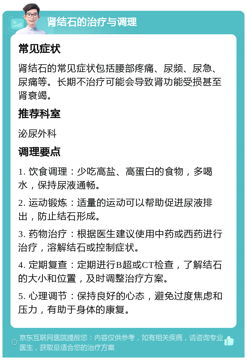 肾结石的治疗与调理 常见症状 肾结石的常见症状包括腰部疼痛、尿频、尿急、尿痛等。长期不治疗可能会导致肾功能受损甚至肾衰竭。 推荐科室 泌尿外科 调理要点 1. 饮食调理：少吃高盐、高蛋白的食物，多喝水，保持尿液通畅。 2. 运动锻炼：适量的运动可以帮助促进尿液排出，防止结石形成。 3. 药物治疗：根据医生建议使用中药或西药进行治疗，溶解结石或控制症状。 4. 定期复查：定期进行B超或CT检查，了解结石的大小和位置，及时调整治疗方案。 5. 心理调节：保持良好的心态，避免过度焦虑和压力，有助于身体的康复。