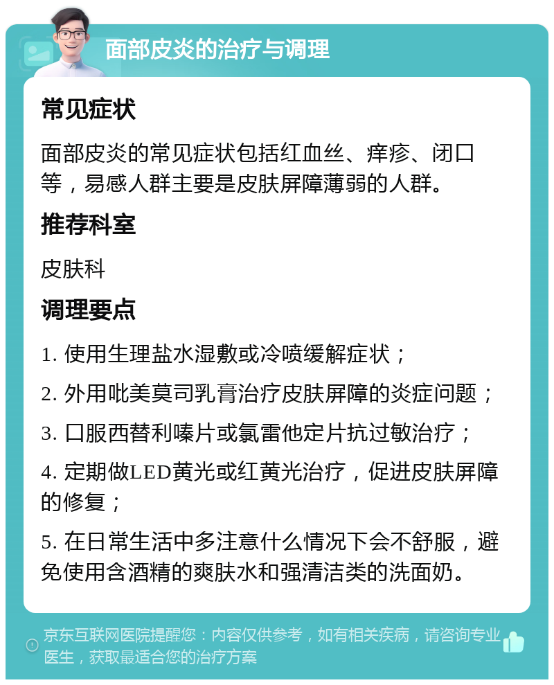 面部皮炎的治疗与调理 常见症状 面部皮炎的常见症状包括红血丝、痒疹、闭口等，易感人群主要是皮肤屏障薄弱的人群。 推荐科室 皮肤科 调理要点 1. 使用生理盐水湿敷或冷喷缓解症状； 2. 外用吡美莫司乳膏治疗皮肤屏障的炎症问题； 3. 口服西替利嗪片或氯雷他定片抗过敏治疗； 4. 定期做LED黄光或红黄光治疗，促进皮肤屏障的修复； 5. 在日常生活中多注意什么情况下会不舒服，避免使用含酒精的爽肤水和强清洁类的洗面奶。