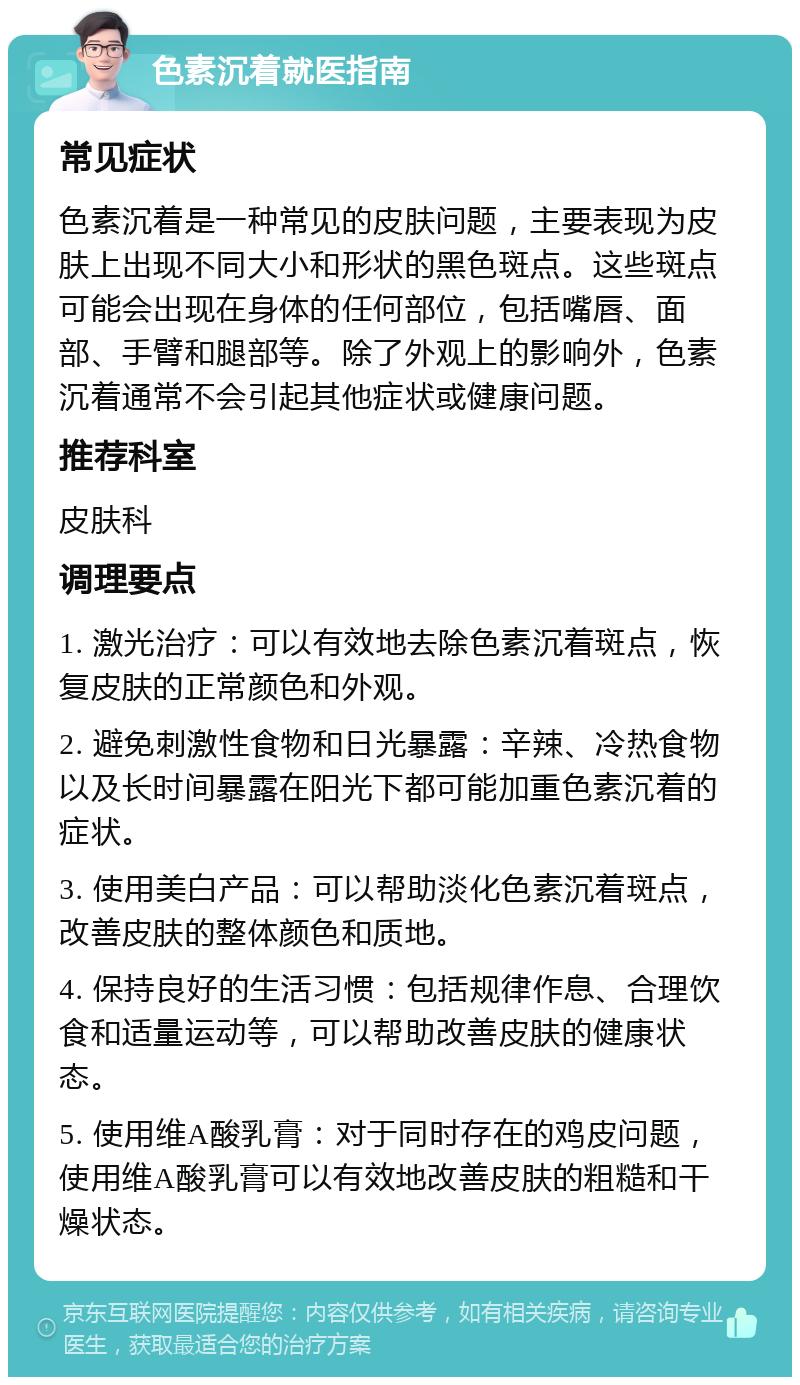 色素沉着就医指南 常见症状 色素沉着是一种常见的皮肤问题，主要表现为皮肤上出现不同大小和形状的黑色斑点。这些斑点可能会出现在身体的任何部位，包括嘴唇、面部、手臂和腿部等。除了外观上的影响外，色素沉着通常不会引起其他症状或健康问题。 推荐科室 皮肤科 调理要点 1. 激光治疗：可以有效地去除色素沉着斑点，恢复皮肤的正常颜色和外观。 2. 避免刺激性食物和日光暴露：辛辣、冷热食物以及长时间暴露在阳光下都可能加重色素沉着的症状。 3. 使用美白产品：可以帮助淡化色素沉着斑点，改善皮肤的整体颜色和质地。 4. 保持良好的生活习惯：包括规律作息、合理饮食和适量运动等，可以帮助改善皮肤的健康状态。 5. 使用维A酸乳膏：对于同时存在的鸡皮问题，使用维A酸乳膏可以有效地改善皮肤的粗糙和干燥状态。