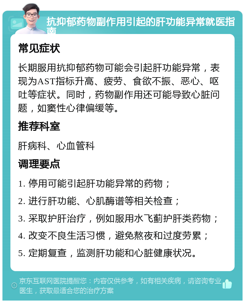 抗抑郁药物副作用引起的肝功能异常就医指南 常见症状 长期服用抗抑郁药物可能会引起肝功能异常，表现为AST指标升高、疲劳、食欲不振、恶心、呕吐等症状。同时，药物副作用还可能导致心脏问题，如窦性心律偏缓等。 推荐科室 肝病科、心血管科 调理要点 1. 停用可能引起肝功能异常的药物； 2. 进行肝功能、心肌酶谱等相关检查； 3. 采取护肝治疗，例如服用水飞蓟护肝类药物； 4. 改变不良生活习惯，避免熬夜和过度劳累； 5. 定期复查，监测肝功能和心脏健康状况。