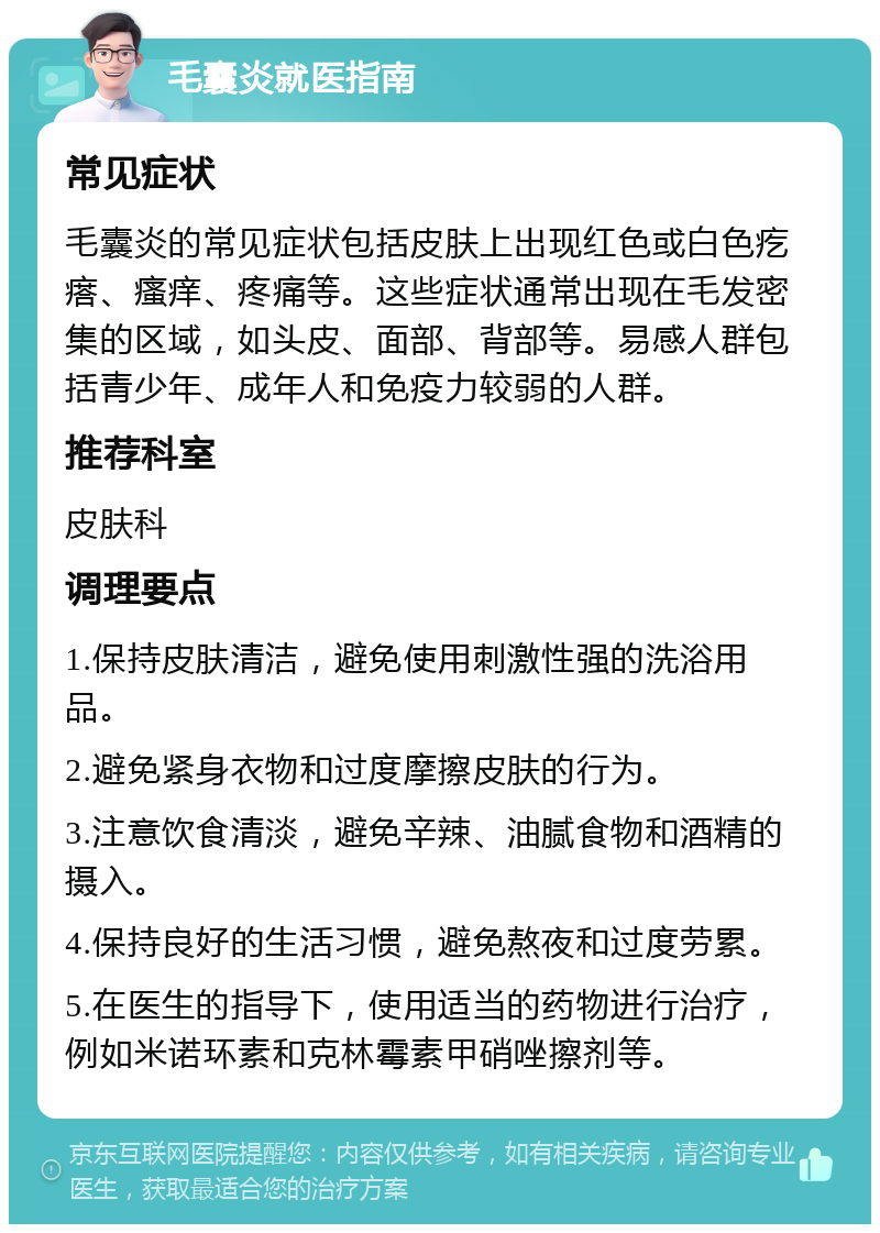 毛囊炎就医指南 常见症状 毛囊炎的常见症状包括皮肤上出现红色或白色疙瘩、瘙痒、疼痛等。这些症状通常出现在毛发密集的区域，如头皮、面部、背部等。易感人群包括青少年、成年人和免疫力较弱的人群。 推荐科室 皮肤科 调理要点 1.保持皮肤清洁，避免使用刺激性强的洗浴用品。 2.避免紧身衣物和过度摩擦皮肤的行为。 3.注意饮食清淡，避免辛辣、油腻食物和酒精的摄入。 4.保持良好的生活习惯，避免熬夜和过度劳累。 5.在医生的指导下，使用适当的药物进行治疗，例如米诺环素和克林霉素甲硝唑擦剂等。