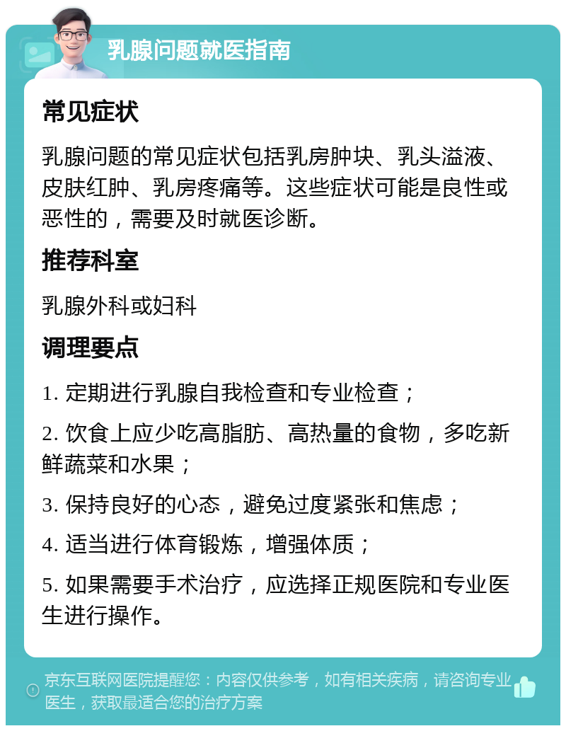 乳腺问题就医指南 常见症状 乳腺问题的常见症状包括乳房肿块、乳头溢液、皮肤红肿、乳房疼痛等。这些症状可能是良性或恶性的，需要及时就医诊断。 推荐科室 乳腺外科或妇科 调理要点 1. 定期进行乳腺自我检查和专业检查； 2. 饮食上应少吃高脂肪、高热量的食物，多吃新鲜蔬菜和水果； 3. 保持良好的心态，避免过度紧张和焦虑； 4. 适当进行体育锻炼，增强体质； 5. 如果需要手术治疗，应选择正规医院和专业医生进行操作。