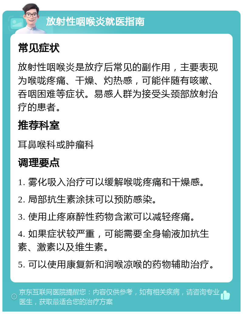 放射性咽喉炎就医指南 常见症状 放射性咽喉炎是放疗后常见的副作用，主要表现为喉咙疼痛、干燥、灼热感，可能伴随有咳嗽、吞咽困难等症状。易感人群为接受头颈部放射治疗的患者。 推荐科室 耳鼻喉科或肿瘤科 调理要点 1. 雾化吸入治疗可以缓解喉咙疼痛和干燥感。 2. 局部抗生素涂抹可以预防感染。 3. 使用止疼麻醉性药物含漱可以减轻疼痛。 4. 如果症状较严重，可能需要全身输液加抗生素、激素以及维生素。 5. 可以使用康复新和润喉凉喉的药物辅助治疗。