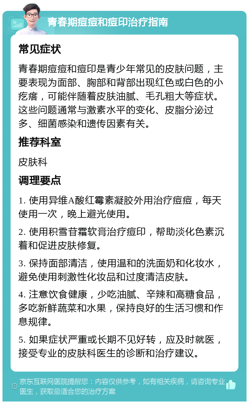 青春期痘痘和痘印治疗指南 常见症状 青春期痘痘和痘印是青少年常见的皮肤问题，主要表现为面部、胸部和背部出现红色或白色的小疙瘩，可能伴随着皮肤油腻、毛孔粗大等症状。这些问题通常与激素水平的变化、皮脂分泌过多、细菌感染和遗传因素有关。 推荐科室 皮肤科 调理要点 1. 使用异维A酸红霉素凝胶外用治疗痘痘，每天使用一次，晚上避光使用。 2. 使用积雪苷霜软膏治疗痘印，帮助淡化色素沉着和促进皮肤修复。 3. 保持面部清洁，使用温和的洗面奶和化妆水，避免使用刺激性化妆品和过度清洁皮肤。 4. 注意饮食健康，少吃油腻、辛辣和高糖食品，多吃新鲜蔬菜和水果，保持良好的生活习惯和作息规律。 5. 如果症状严重或长期不见好转，应及时就医，接受专业的皮肤科医生的诊断和治疗建议。