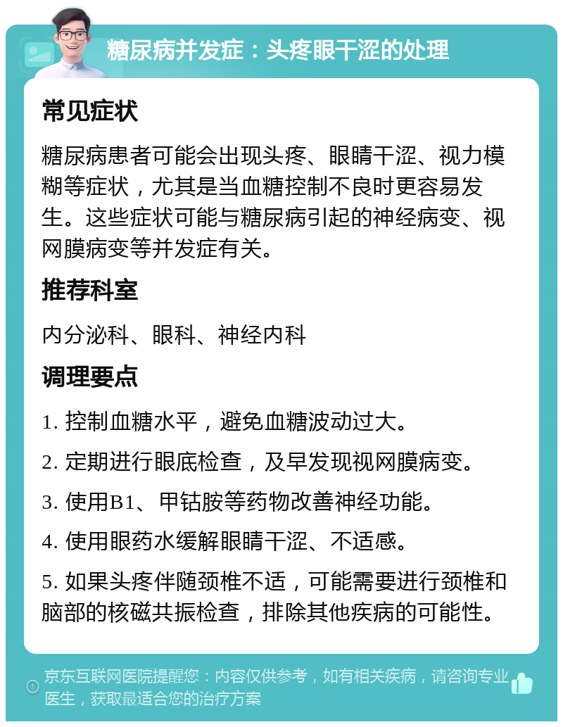 糖尿病并发症：头疼眼干涩的处理 常见症状 糖尿病患者可能会出现头疼、眼睛干涩、视力模糊等症状，尤其是当血糖控制不良时更容易发生。这些症状可能与糖尿病引起的神经病变、视网膜病变等并发症有关。 推荐科室 内分泌科、眼科、神经内科 调理要点 1. 控制血糖水平，避免血糖波动过大。 2. 定期进行眼底检查，及早发现视网膜病变。 3. 使用B1、甲钴胺等药物改善神经功能。 4. 使用眼药水缓解眼睛干涩、不适感。 5. 如果头疼伴随颈椎不适，可能需要进行颈椎和脑部的核磁共振检查，排除其他疾病的可能性。