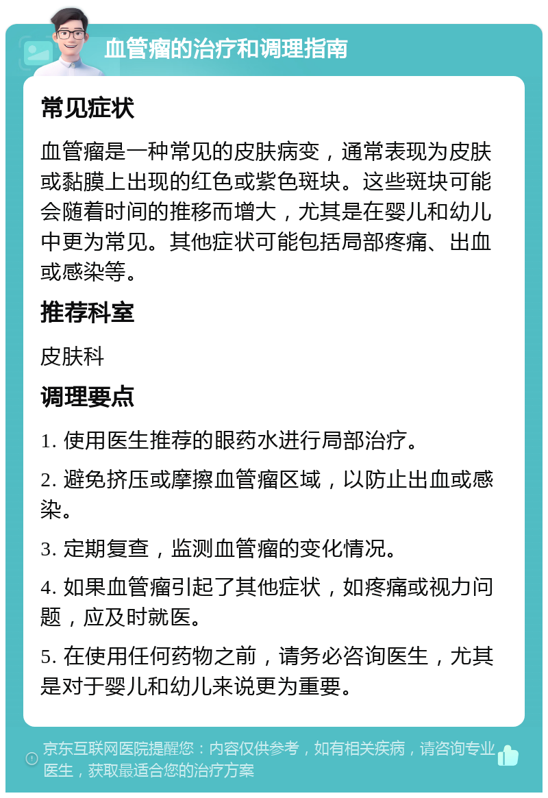 血管瘤的治疗和调理指南 常见症状 血管瘤是一种常见的皮肤病变，通常表现为皮肤或黏膜上出现的红色或紫色斑块。这些斑块可能会随着时间的推移而增大，尤其是在婴儿和幼儿中更为常见。其他症状可能包括局部疼痛、出血或感染等。 推荐科室 皮肤科 调理要点 1. 使用医生推荐的眼药水进行局部治疗。 2. 避免挤压或摩擦血管瘤区域，以防止出血或感染。 3. 定期复查，监测血管瘤的变化情况。 4. 如果血管瘤引起了其他症状，如疼痛或视力问题，应及时就医。 5. 在使用任何药物之前，请务必咨询医生，尤其是对于婴儿和幼儿来说更为重要。