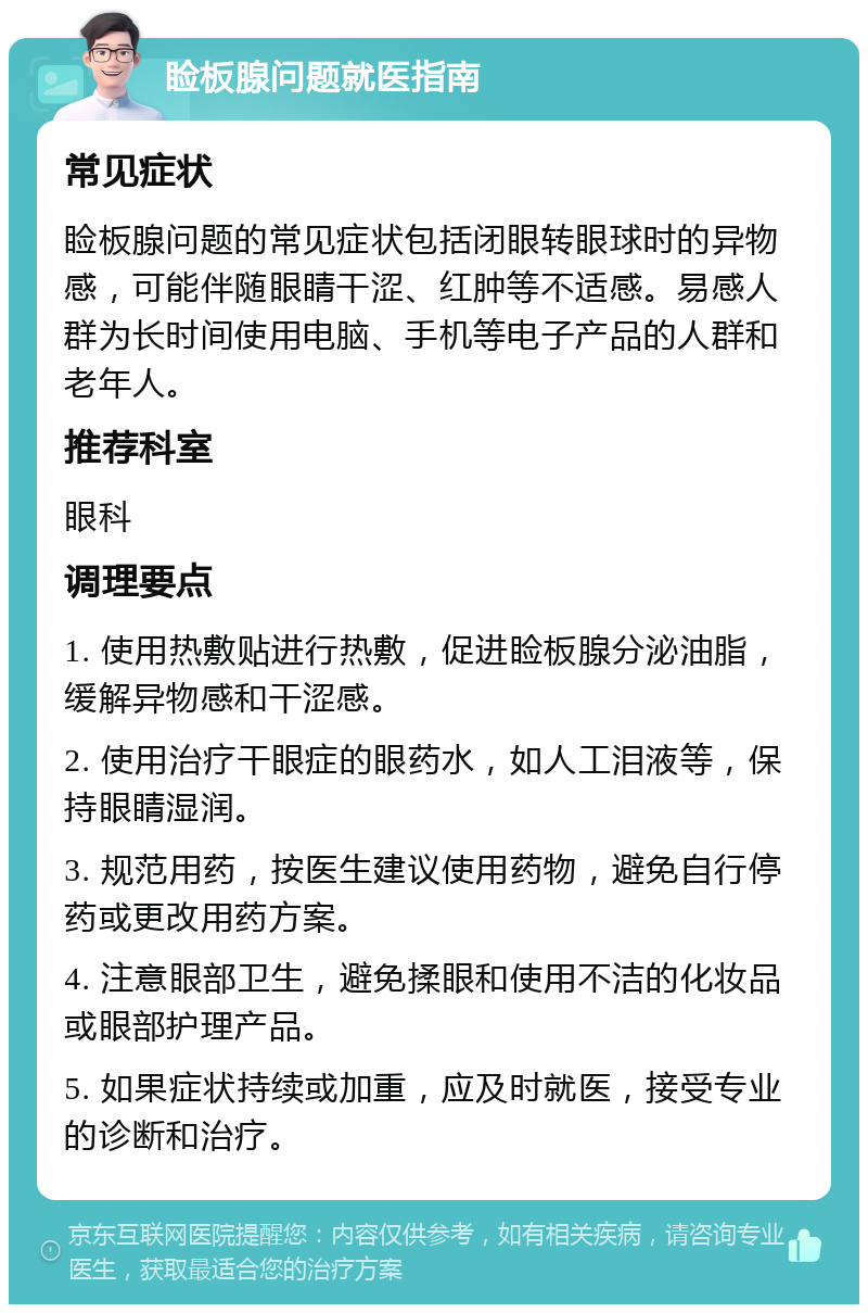 睑板腺问题就医指南 常见症状 睑板腺问题的常见症状包括闭眼转眼球时的异物感，可能伴随眼睛干涩、红肿等不适感。易感人群为长时间使用电脑、手机等电子产品的人群和老年人。 推荐科室 眼科 调理要点 1. 使用热敷贴进行热敷，促进睑板腺分泌油脂，缓解异物感和干涩感。 2. 使用治疗干眼症的眼药水，如人工泪液等，保持眼睛湿润。 3. 规范用药，按医生建议使用药物，避免自行停药或更改用药方案。 4. 注意眼部卫生，避免揉眼和使用不洁的化妆品或眼部护理产品。 5. 如果症状持续或加重，应及时就医，接受专业的诊断和治疗。