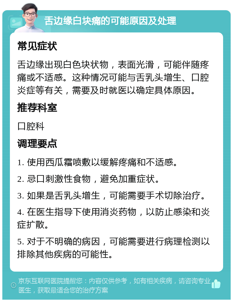 舌边缘白块痛的可能原因及处理 常见症状 舌边缘出现白色块状物，表面光滑，可能伴随疼痛或不适感。这种情况可能与舌乳头增生、口腔炎症等有关，需要及时就医以确定具体原因。 推荐科室 口腔科 调理要点 1. 使用西瓜霜喷敷以缓解疼痛和不适感。 2. 忌口刺激性食物，避免加重症状。 3. 如果是舌乳头增生，可能需要手术切除治疗。 4. 在医生指导下使用消炎药物，以防止感染和炎症扩散。 5. 对于不明确的病因，可能需要进行病理检测以排除其他疾病的可能性。