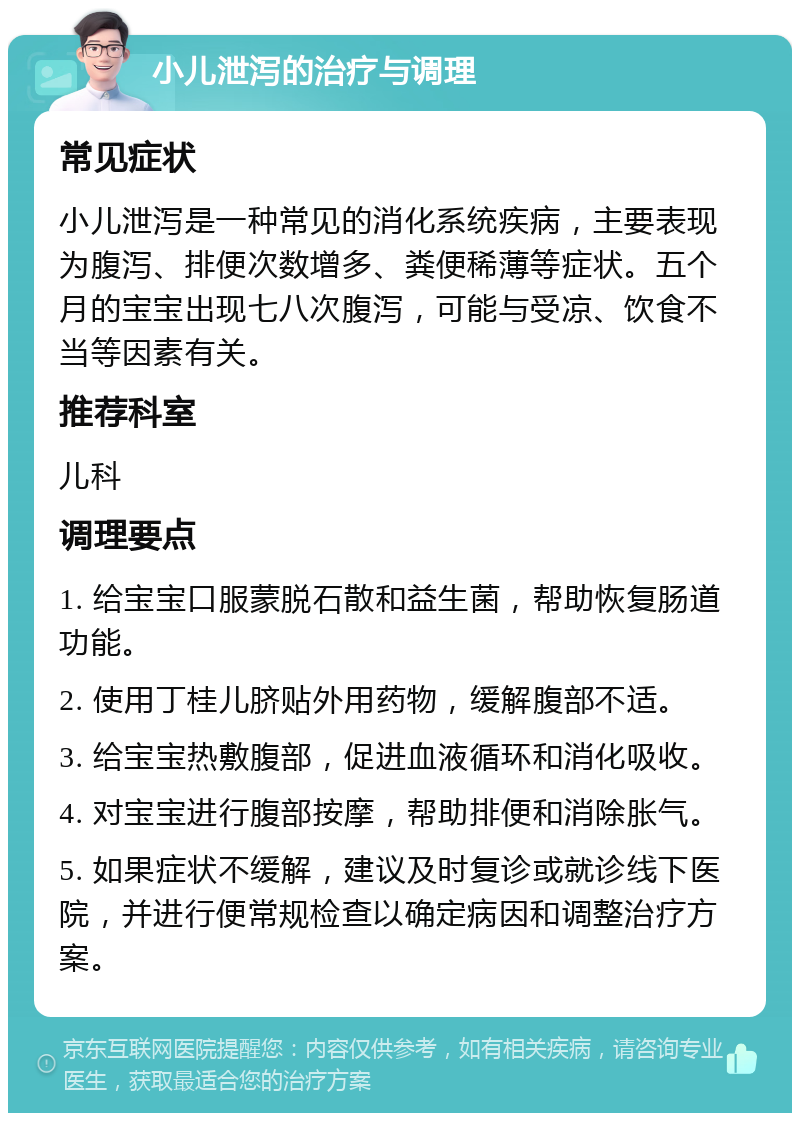 小儿泄泻的治疗与调理 常见症状 小儿泄泻是一种常见的消化系统疾病，主要表现为腹泻、排便次数增多、粪便稀薄等症状。五个月的宝宝出现七八次腹泻，可能与受凉、饮食不当等因素有关。 推荐科室 儿科 调理要点 1. 给宝宝口服蒙脱石散和益生菌，帮助恢复肠道功能。 2. 使用丁桂儿脐贴外用药物，缓解腹部不适。 3. 给宝宝热敷腹部，促进血液循环和消化吸收。 4. 对宝宝进行腹部按摩，帮助排便和消除胀气。 5. 如果症状不缓解，建议及时复诊或就诊线下医院，并进行便常规检查以确定病因和调整治疗方案。