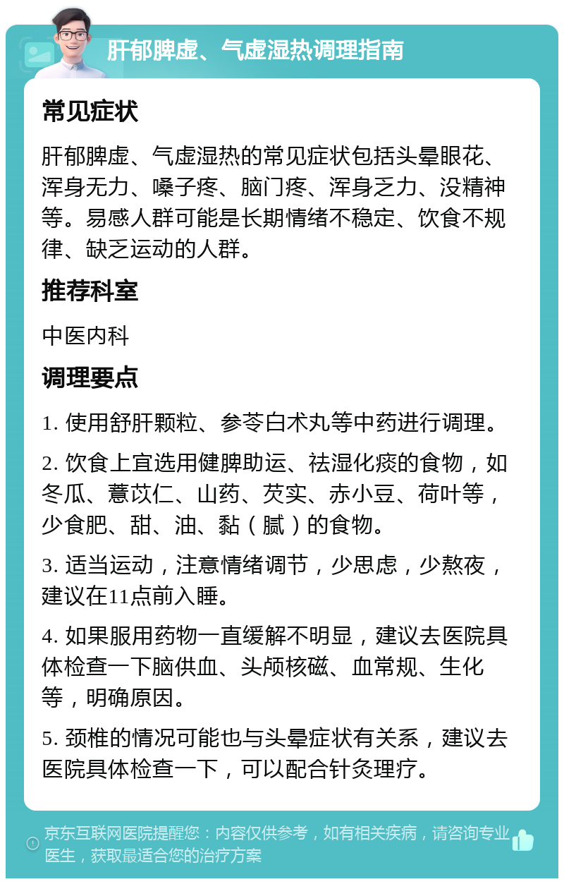 肝郁脾虚、气虚湿热调理指南 常见症状 肝郁脾虚、气虚湿热的常见症状包括头晕眼花、浑身无力、嗓子疼、脑门疼、浑身乏力、没精神等。易感人群可能是长期情绪不稳定、饮食不规律、缺乏运动的人群。 推荐科室 中医内科 调理要点 1. 使用舒肝颗粒、参苓白术丸等中药进行调理。 2. 饮食上宜选用健脾助运、祛湿化痰的食物，如冬瓜、薏苡仁、山药、芡实、赤小豆、荷叶等，少食肥、甜、油、黏（腻）的食物。 3. 适当运动，注意情绪调节，少思虑，少熬夜，建议在11点前入睡。 4. 如果服用药物一直缓解不明显，建议去医院具体检查一下脑供血、头颅核磁、血常规、生化等，明确原因。 5. 颈椎的情况可能也与头晕症状有关系，建议去医院具体检查一下，可以配合针灸理疗。