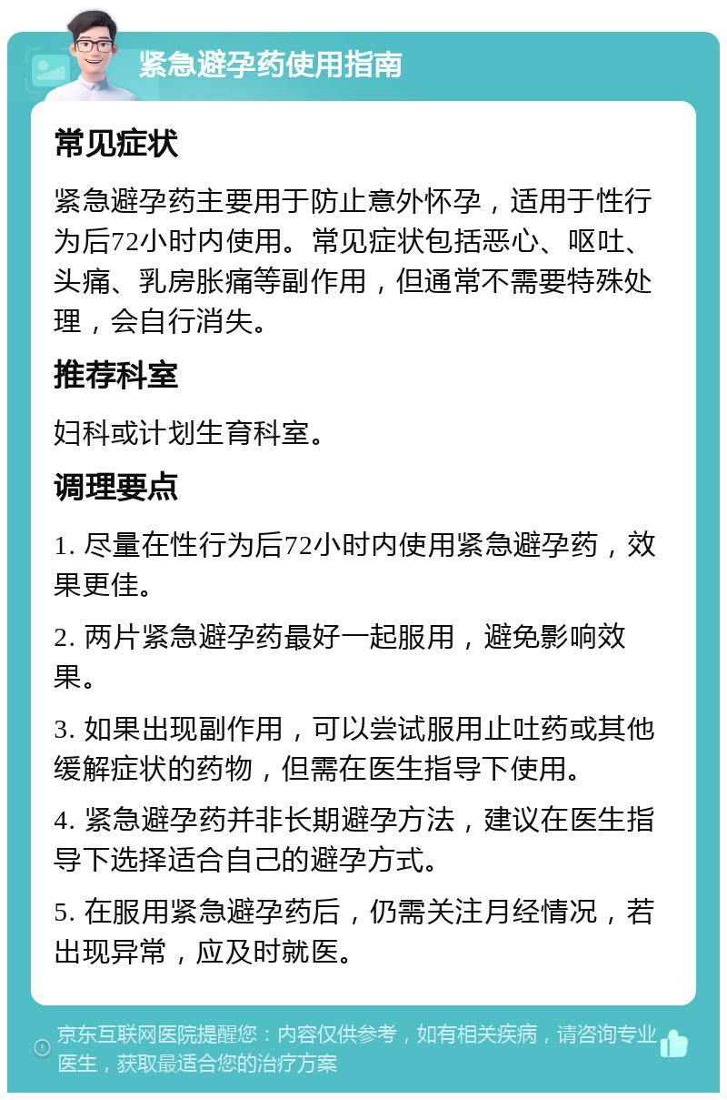 紧急避孕药使用指南 常见症状 紧急避孕药主要用于防止意外怀孕，适用于性行为后72小时内使用。常见症状包括恶心、呕吐、头痛、乳房胀痛等副作用，但通常不需要特殊处理，会自行消失。 推荐科室 妇科或计划生育科室。 调理要点 1. 尽量在性行为后72小时内使用紧急避孕药，效果更佳。 2. 两片紧急避孕药最好一起服用，避免影响效果。 3. 如果出现副作用，可以尝试服用止吐药或其他缓解症状的药物，但需在医生指导下使用。 4. 紧急避孕药并非长期避孕方法，建议在医生指导下选择适合自己的避孕方式。 5. 在服用紧急避孕药后，仍需关注月经情况，若出现异常，应及时就医。