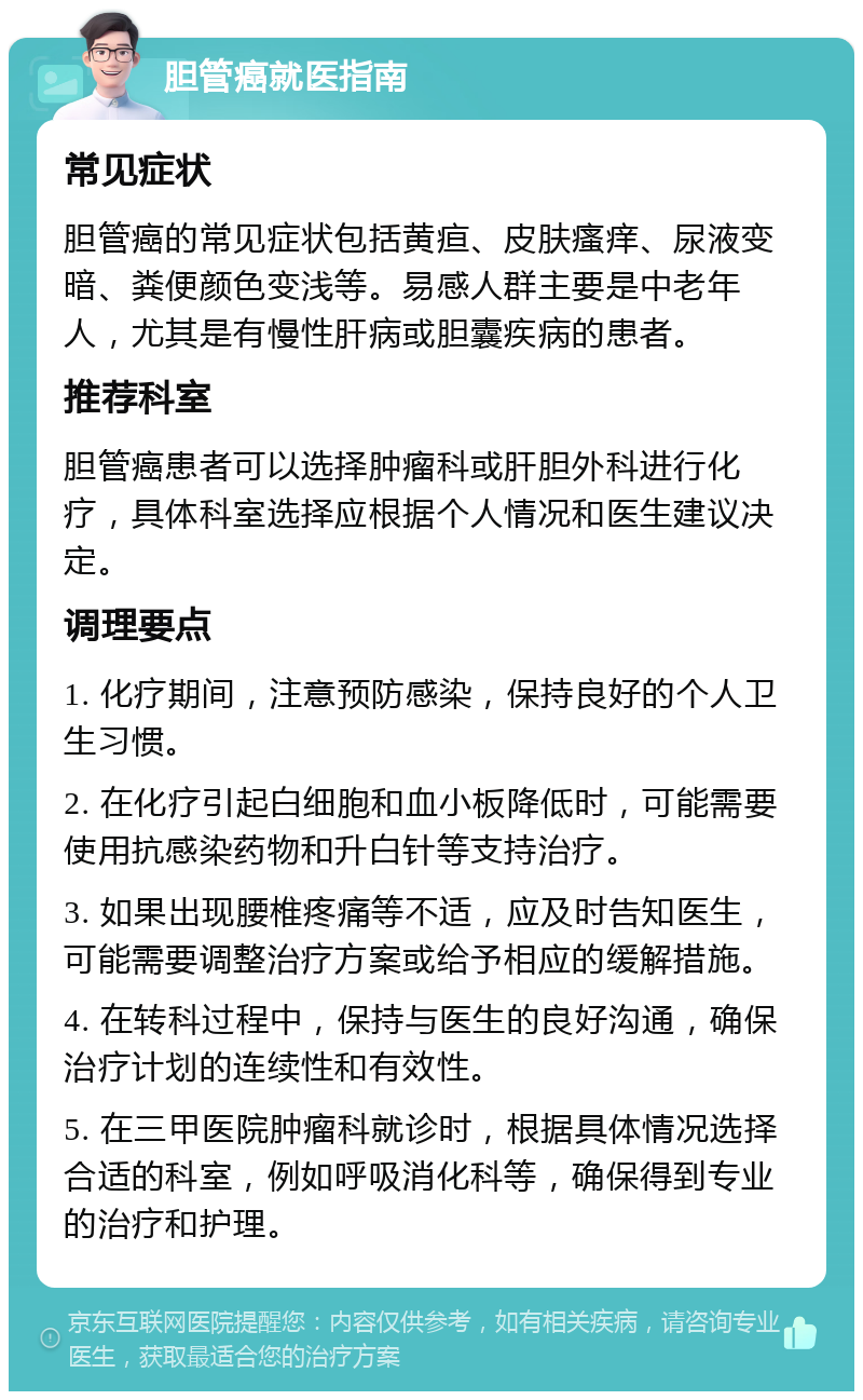 胆管癌就医指南 常见症状 胆管癌的常见症状包括黄疸、皮肤瘙痒、尿液变暗、粪便颜色变浅等。易感人群主要是中老年人，尤其是有慢性肝病或胆囊疾病的患者。 推荐科室 胆管癌患者可以选择肿瘤科或肝胆外科进行化疗，具体科室选择应根据个人情况和医生建议决定。 调理要点 1. 化疗期间，注意预防感染，保持良好的个人卫生习惯。 2. 在化疗引起白细胞和血小板降低时，可能需要使用抗感染药物和升白针等支持治疗。 3. 如果出现腰椎疼痛等不适，应及时告知医生，可能需要调整治疗方案或给予相应的缓解措施。 4. 在转科过程中，保持与医生的良好沟通，确保治疗计划的连续性和有效性。 5. 在三甲医院肿瘤科就诊时，根据具体情况选择合适的科室，例如呼吸消化科等，确保得到专业的治疗和护理。