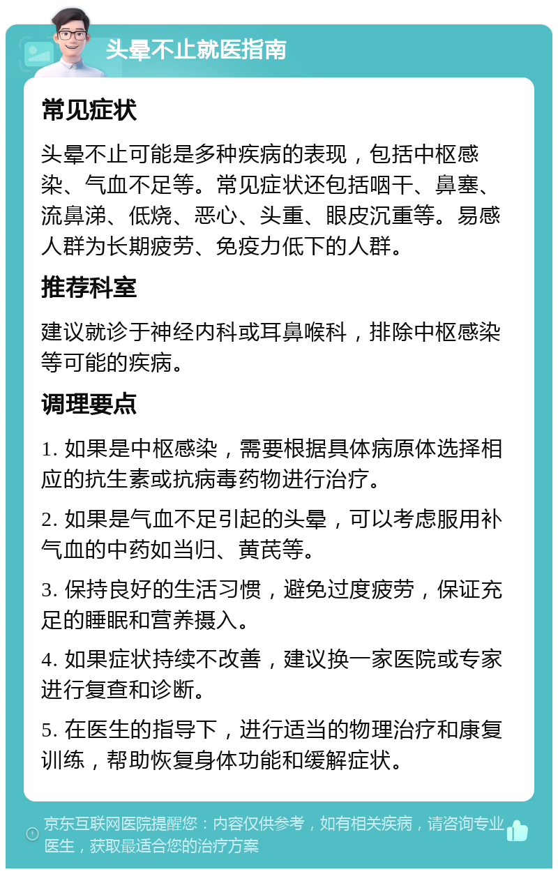 头晕不止就医指南 常见症状 头晕不止可能是多种疾病的表现，包括中枢感染、气血不足等。常见症状还包括咽干、鼻塞、流鼻涕、低烧、恶心、头重、眼皮沉重等。易感人群为长期疲劳、免疫力低下的人群。 推荐科室 建议就诊于神经内科或耳鼻喉科，排除中枢感染等可能的疾病。 调理要点 1. 如果是中枢感染，需要根据具体病原体选择相应的抗生素或抗病毒药物进行治疗。 2. 如果是气血不足引起的头晕，可以考虑服用补气血的中药如当归、黄芪等。 3. 保持良好的生活习惯，避免过度疲劳，保证充足的睡眠和营养摄入。 4. 如果症状持续不改善，建议换一家医院或专家进行复查和诊断。 5. 在医生的指导下，进行适当的物理治疗和康复训练，帮助恢复身体功能和缓解症状。