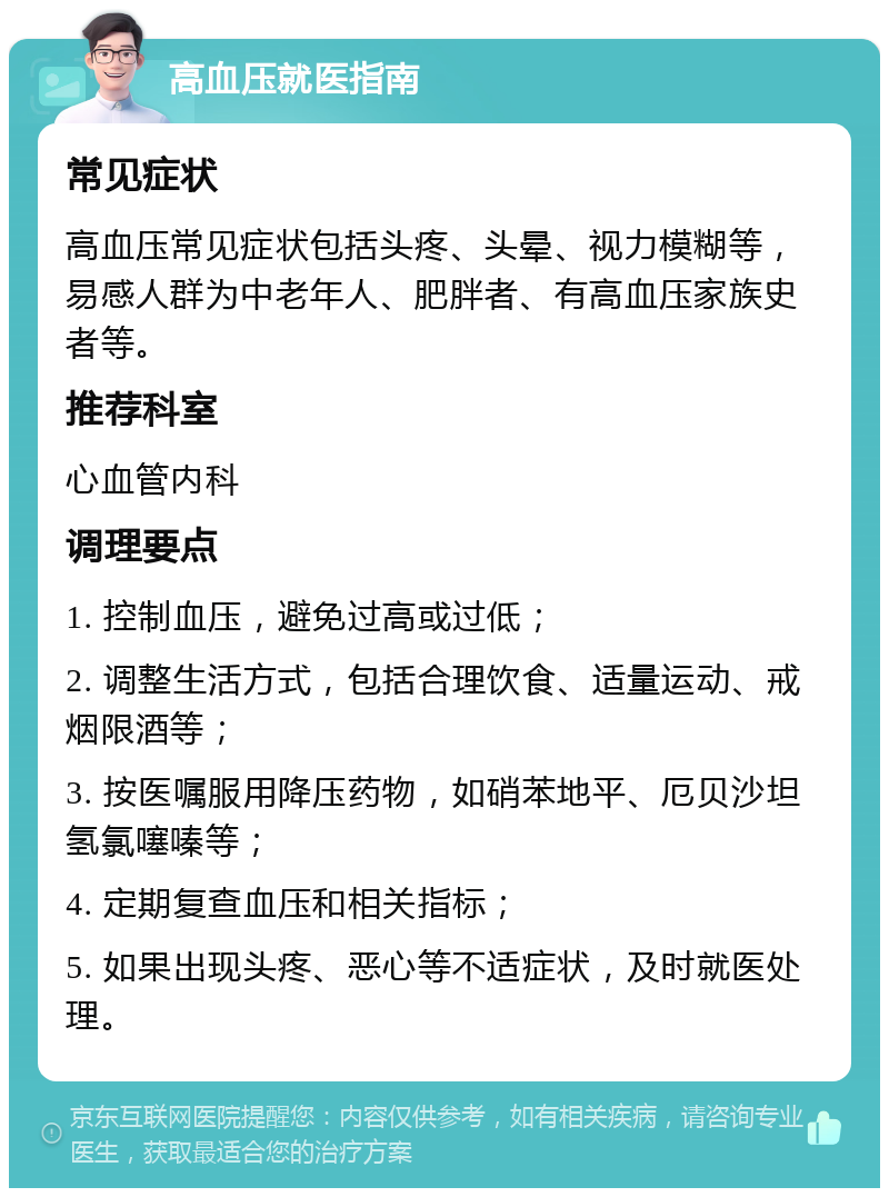 高血压就医指南 常见症状 高血压常见症状包括头疼、头晕、视力模糊等，易感人群为中老年人、肥胖者、有高血压家族史者等。 推荐科室 心血管内科 调理要点 1. 控制血压，避免过高或过低； 2. 调整生活方式，包括合理饮食、适量运动、戒烟限酒等； 3. 按医嘱服用降压药物，如硝苯地平、厄贝沙坦氢氯噻嗪等； 4. 定期复查血压和相关指标； 5. 如果出现头疼、恶心等不适症状，及时就医处理。