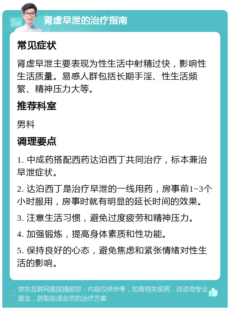 肾虚早泄的治疗指南 常见症状 肾虚早泄主要表现为性生活中射精过快，影响性生活质量。易感人群包括长期手淫、性生活频繁、精神压力大等。 推荐科室 男科 调理要点 1. 中成药搭配西药达泊西丁共同治疗，标本兼治早泄症状。 2. 达泊西丁是治疗早泄的一线用药，房事前1~3个小时服用，房事时就有明显的延长时间的效果。 3. 注意生活习惯，避免过度疲劳和精神压力。 4. 加强锻炼，提高身体素质和性功能。 5. 保持良好的心态，避免焦虑和紧张情绪对性生活的影响。