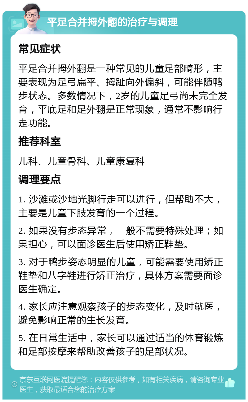 平足合并拇外翻的治疗与调理 常见症状 平足合并拇外翻是一种常见的儿童足部畸形，主要表现为足弓扁平、拇趾向外偏斜，可能伴随鸭步状态。多数情况下，2岁的儿童足弓尚未完全发育，平底足和足外翻是正常现象，通常不影响行走功能。 推荐科室 儿科、儿童骨科、儿童康复科 调理要点 1. 沙滩或沙地光脚行走可以进行，但帮助不大，主要是儿童下肢发育的一个过程。 2. 如果没有步态异常，一般不需要特殊处理；如果担心，可以面诊医生后使用矫正鞋垫。 3. 对于鸭步姿态明显的儿童，可能需要使用矫正鞋垫和八字鞋进行矫正治疗，具体方案需要面诊医生确定。 4. 家长应注意观察孩子的步态变化，及时就医，避免影响正常的生长发育。 5. 在日常生活中，家长可以通过适当的体育锻炼和足部按摩来帮助改善孩子的足部状况。