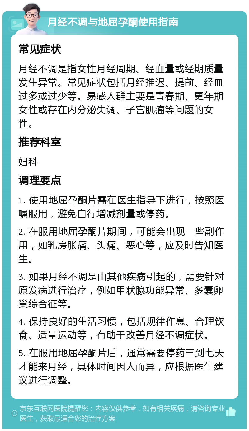 月经不调与地屈孕酮使用指南 常见症状 月经不调是指女性月经周期、经血量或经期质量发生异常。常见症状包括月经推迟、提前、经血过多或过少等。易感人群主要是青春期、更年期女性或存在内分泌失调、子宫肌瘤等问题的女性。 推荐科室 妇科 调理要点 1. 使用地屈孕酮片需在医生指导下进行，按照医嘱服用，避免自行增减剂量或停药。 2. 在服用地屈孕酮片期间，可能会出现一些副作用，如乳房胀痛、头痛、恶心等，应及时告知医生。 3. 如果月经不调是由其他疾病引起的，需要针对原发病进行治疗，例如甲状腺功能异常、多囊卵巢综合征等。 4. 保持良好的生活习惯，包括规律作息、合理饮食、适量运动等，有助于改善月经不调症状。 5. 在服用地屈孕酮片后，通常需要停药三到七天才能来月经，具体时间因人而异，应根据医生建议进行调整。