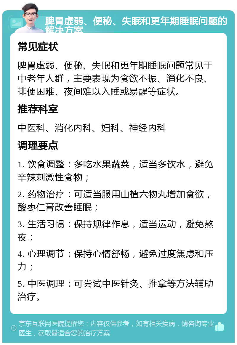 脾胃虚弱、便秘、失眠和更年期睡眠问题的解决方案 常见症状 脾胃虚弱、便秘、失眠和更年期睡眠问题常见于中老年人群，主要表现为食欲不振、消化不良、排便困难、夜间难以入睡或易醒等症状。 推荐科室 中医科、消化内科、妇科、神经内科 调理要点 1. 饮食调整：多吃水果蔬菜，适当多饮水，避免辛辣刺激性食物； 2. 药物治疗：可适当服用山楂六物丸增加食欲，酸枣仁膏改善睡眠； 3. 生活习惯：保持规律作息，适当运动，避免熬夜； 4. 心理调节：保持心情舒畅，避免过度焦虑和压力； 5. 中医调理：可尝试中医针灸、推拿等方法辅助治疗。