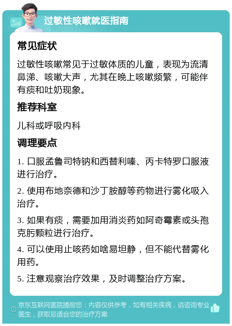 过敏性咳嗽就医指南 常见症状 过敏性咳嗽常见于过敏体质的儿童，表现为流清鼻涕、咳嗽大声，尤其在晚上咳嗽频繁，可能伴有痰和吐奶现象。 推荐科室 儿科或呼吸内科 调理要点 1. 口服孟鲁司特钠和西替利嗪、丙卡特罗口服液进行治疗。 2. 使用布地奈德和沙丁胺醇等药物进行雾化吸入治疗。 3. 如果有痰，需要加用消炎药如阿奇霉素或头孢克肟颗粒进行治疗。 4. 可以使用止咳药如啥易坦静，但不能代替雾化用药。 5. 注意观察治疗效果，及时调整治疗方案。