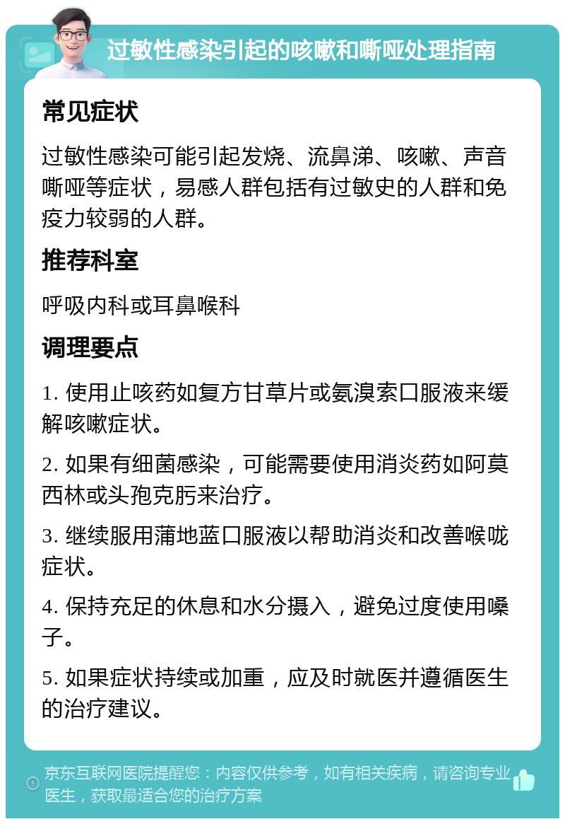 过敏性感染引起的咳嗽和嘶哑处理指南 常见症状 过敏性感染可能引起发烧、流鼻涕、咳嗽、声音嘶哑等症状，易感人群包括有过敏史的人群和免疫力较弱的人群。 推荐科室 呼吸内科或耳鼻喉科 调理要点 1. 使用止咳药如复方甘草片或氨溴索口服液来缓解咳嗽症状。 2. 如果有细菌感染，可能需要使用消炎药如阿莫西林或头孢克肟来治疗。 3. 继续服用蒲地蓝口服液以帮助消炎和改善喉咙症状。 4. 保持充足的休息和水分摄入，避免过度使用嗓子。 5. 如果症状持续或加重，应及时就医并遵循医生的治疗建议。