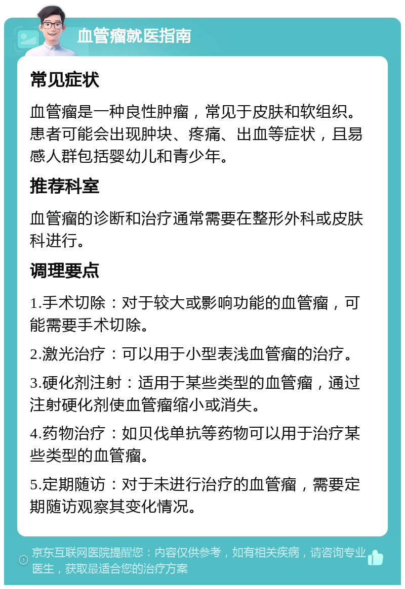 血管瘤就医指南 常见症状 血管瘤是一种良性肿瘤，常见于皮肤和软组织。患者可能会出现肿块、疼痛、出血等症状，且易感人群包括婴幼儿和青少年。 推荐科室 血管瘤的诊断和治疗通常需要在整形外科或皮肤科进行。 调理要点 1.手术切除：对于较大或影响功能的血管瘤，可能需要手术切除。 2.激光治疗：可以用于小型表浅血管瘤的治疗。 3.硬化剂注射：适用于某些类型的血管瘤，通过注射硬化剂使血管瘤缩小或消失。 4.药物治疗：如贝伐单抗等药物可以用于治疗某些类型的血管瘤。 5.定期随访：对于未进行治疗的血管瘤，需要定期随访观察其变化情况。