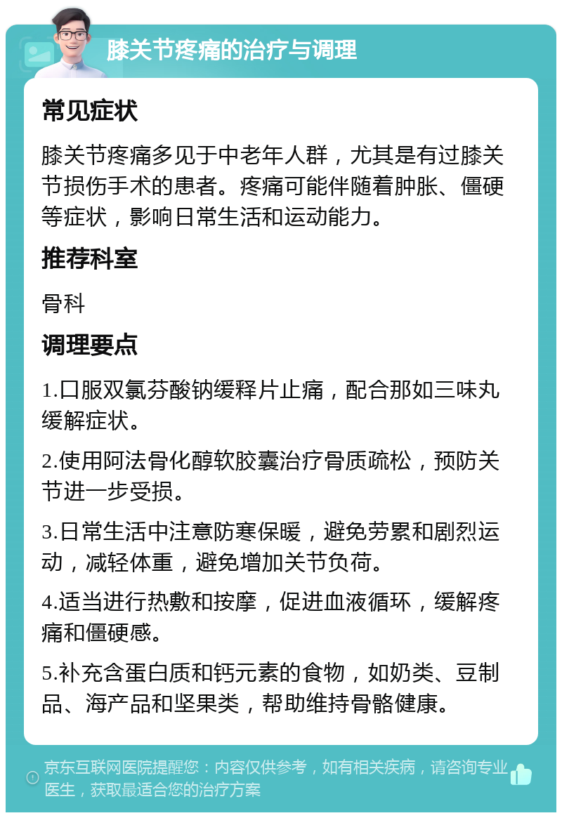 膝关节疼痛的治疗与调理 常见症状 膝关节疼痛多见于中老年人群，尤其是有过膝关节损伤手术的患者。疼痛可能伴随着肿胀、僵硬等症状，影响日常生活和运动能力。 推荐科室 骨科 调理要点 1.口服双氯芬酸钠缓释片止痛，配合那如三味丸缓解症状。 2.使用阿法骨化醇软胶囊治疗骨质疏松，预防关节进一步受损。 3.日常生活中注意防寒保暖，避免劳累和剧烈运动，减轻体重，避免增加关节负荷。 4.适当进行热敷和按摩，促进血液循环，缓解疼痛和僵硬感。 5.补充含蛋白质和钙元素的食物，如奶类、豆制品、海产品和坚果类，帮助维持骨骼健康。