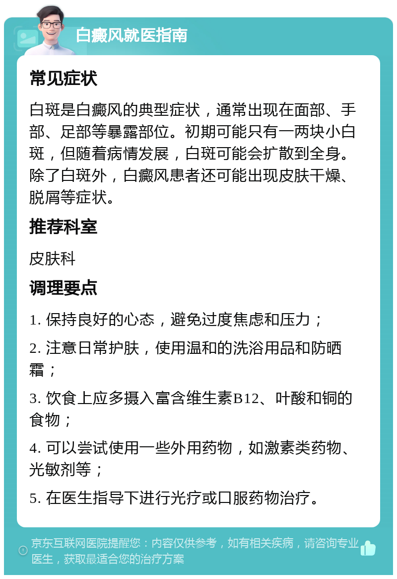 白癜风就医指南 常见症状 白斑是白癜风的典型症状，通常出现在面部、手部、足部等暴露部位。初期可能只有一两块小白斑，但随着病情发展，白斑可能会扩散到全身。除了白斑外，白癜风患者还可能出现皮肤干燥、脱屑等症状。 推荐科室 皮肤科 调理要点 1. 保持良好的心态，避免过度焦虑和压力； 2. 注意日常护肤，使用温和的洗浴用品和防晒霜； 3. 饮食上应多摄入富含维生素B12、叶酸和铜的食物； 4. 可以尝试使用一些外用药物，如激素类药物、光敏剂等； 5. 在医生指导下进行光疗或口服药物治疗。