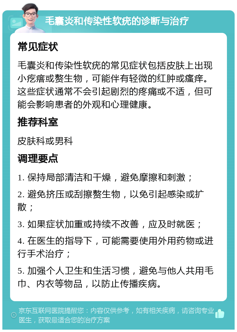 毛囊炎和传染性软疣的诊断与治疗 常见症状 毛囊炎和传染性软疣的常见症状包括皮肤上出现小疙瘩或赘生物，可能伴有轻微的红肿或瘙痒。这些症状通常不会引起剧烈的疼痛或不适，但可能会影响患者的外观和心理健康。 推荐科室 皮肤科或男科 调理要点 1. 保持局部清洁和干燥，避免摩擦和刺激； 2. 避免挤压或刮擦赘生物，以免引起感染或扩散； 3. 如果症状加重或持续不改善，应及时就医； 4. 在医生的指导下，可能需要使用外用药物或进行手术治疗； 5. 加强个人卫生和生活习惯，避免与他人共用毛巾、内衣等物品，以防止传播疾病。