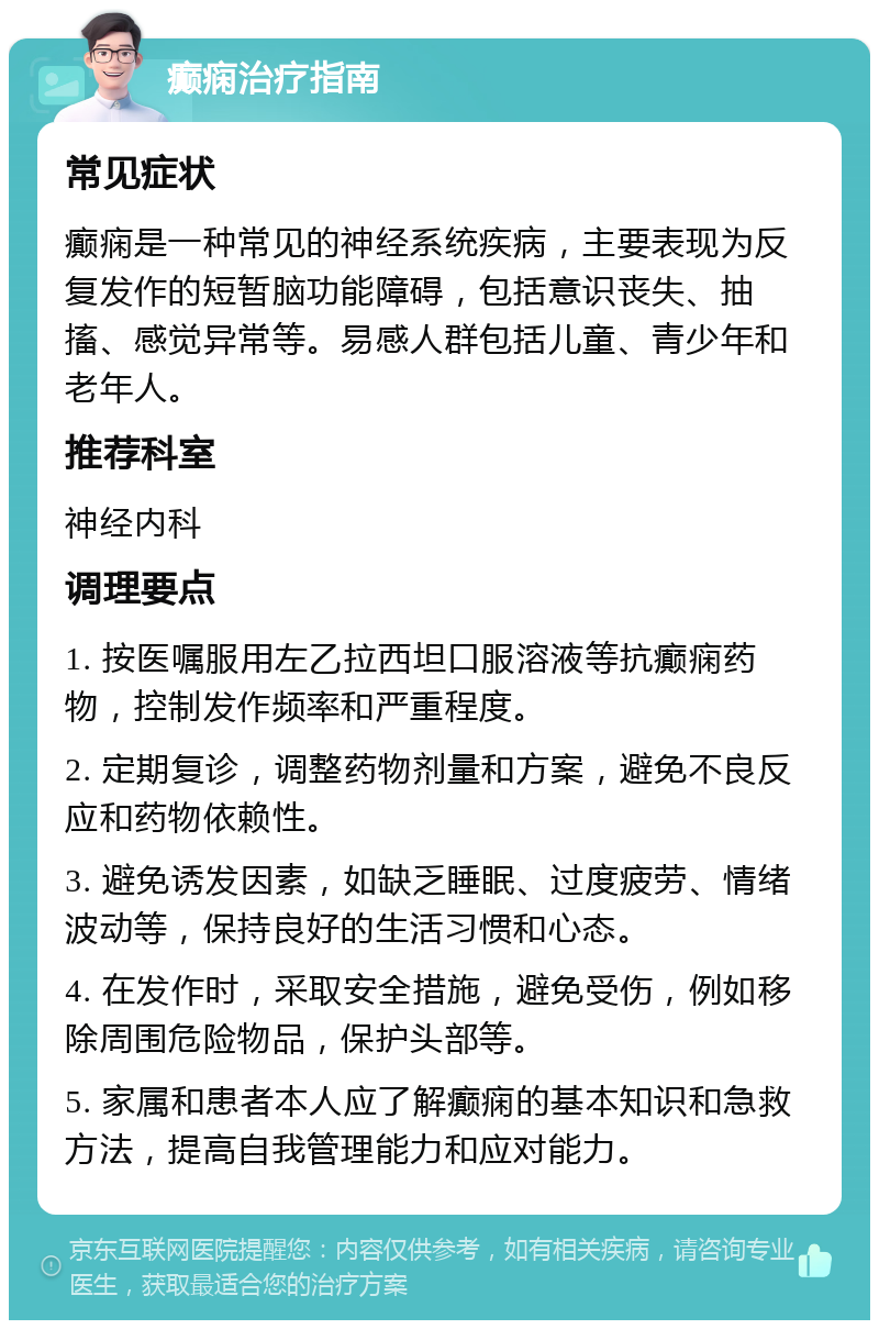 癫痫治疗指南 常见症状 癫痫是一种常见的神经系统疾病，主要表现为反复发作的短暂脑功能障碍，包括意识丧失、抽搐、感觉异常等。易感人群包括儿童、青少年和老年人。 推荐科室 神经内科 调理要点 1. 按医嘱服用左乙拉西坦口服溶液等抗癫痫药物，控制发作频率和严重程度。 2. 定期复诊，调整药物剂量和方案，避免不良反应和药物依赖性。 3. 避免诱发因素，如缺乏睡眠、过度疲劳、情绪波动等，保持良好的生活习惯和心态。 4. 在发作时，采取安全措施，避免受伤，例如移除周围危险物品，保护头部等。 5. 家属和患者本人应了解癫痫的基本知识和急救方法，提高自我管理能力和应对能力。