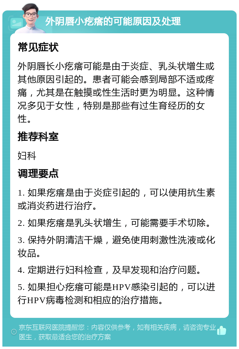 外阴唇小疙瘩的可能原因及处理 常见症状 外阴唇长小疙瘩可能是由于炎症、乳头状增生或其他原因引起的。患者可能会感到局部不适或疼痛，尤其是在触摸或性生活时更为明显。这种情况多见于女性，特别是那些有过生育经历的女性。 推荐科室 妇科 调理要点 1. 如果疙瘩是由于炎症引起的，可以使用抗生素或消炎药进行治疗。 2. 如果疙瘩是乳头状增生，可能需要手术切除。 3. 保持外阴清洁干燥，避免使用刺激性洗液或化妆品。 4. 定期进行妇科检查，及早发现和治疗问题。 5. 如果担心疙瘩可能是HPV感染引起的，可以进行HPV病毒检测和相应的治疗措施。