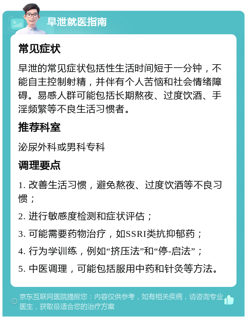 早泄就医指南 常见症状 早泄的常见症状包括性生活时间短于一分钟，不能自主控制射精，并伴有个人苦恼和社会情绪障碍。易感人群可能包括长期熬夜、过度饮酒、手淫频繁等不良生活习惯者。 推荐科室 泌尿外科或男科专科 调理要点 1. 改善生活习惯，避免熬夜、过度饮酒等不良习惯； 2. 进行敏感度检测和症状评估； 3. 可能需要药物治疗，如SSRI类抗抑郁药； 4. 行为学训练，例如“挤压法”和“停-启法”； 5. 中医调理，可能包括服用中药和针灸等方法。