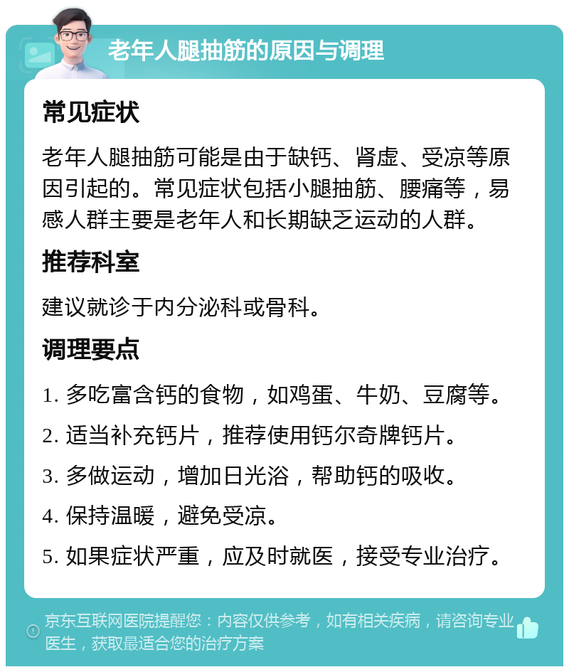 老年人腿抽筋的原因与调理 常见症状 老年人腿抽筋可能是由于缺钙、肾虚、受凉等原因引起的。常见症状包括小腿抽筋、腰痛等，易感人群主要是老年人和长期缺乏运动的人群。 推荐科室 建议就诊于内分泌科或骨科。 调理要点 1. 多吃富含钙的食物，如鸡蛋、牛奶、豆腐等。 2. 适当补充钙片，推荐使用钙尔奇牌钙片。 3. 多做运动，增加日光浴，帮助钙的吸收。 4. 保持温暖，避免受凉。 5. 如果症状严重，应及时就医，接受专业治疗。