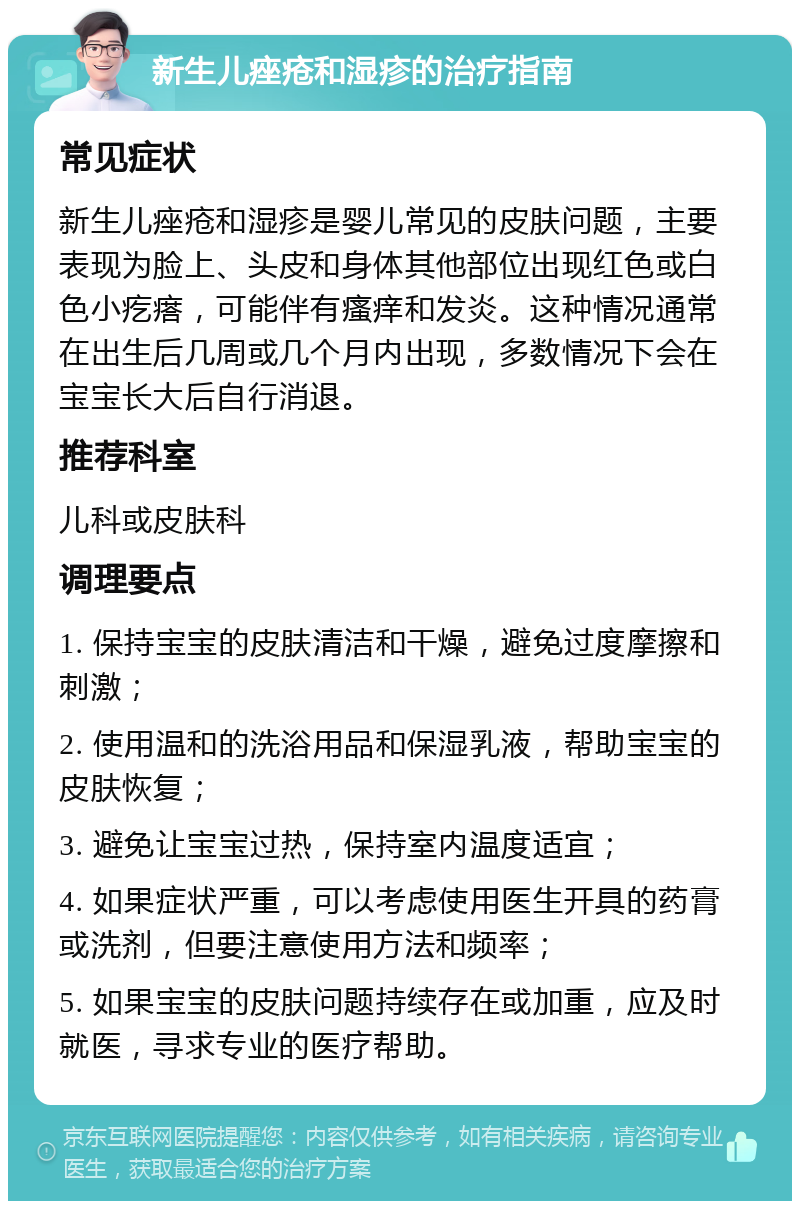 新生儿痤疮和湿疹的治疗指南 常见症状 新生儿痤疮和湿疹是婴儿常见的皮肤问题，主要表现为脸上、头皮和身体其他部位出现红色或白色小疙瘩，可能伴有瘙痒和发炎。这种情况通常在出生后几周或几个月内出现，多数情况下会在宝宝长大后自行消退。 推荐科室 儿科或皮肤科 调理要点 1. 保持宝宝的皮肤清洁和干燥，避免过度摩擦和刺激； 2. 使用温和的洗浴用品和保湿乳液，帮助宝宝的皮肤恢复； 3. 避免让宝宝过热，保持室内温度适宜； 4. 如果症状严重，可以考虑使用医生开具的药膏或洗剂，但要注意使用方法和频率； 5. 如果宝宝的皮肤问题持续存在或加重，应及时就医，寻求专业的医疗帮助。