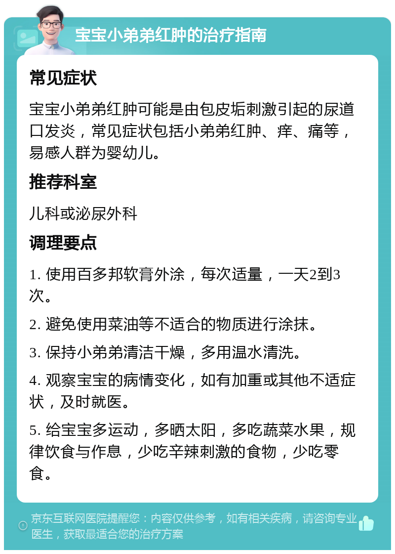 宝宝小弟弟红肿的治疗指南 常见症状 宝宝小弟弟红肿可能是由包皮垢刺激引起的尿道口发炎，常见症状包括小弟弟红肿、痒、痛等，易感人群为婴幼儿。 推荐科室 儿科或泌尿外科 调理要点 1. 使用百多邦软膏外涂，每次适量，一天2到3次。 2. 避免使用菜油等不适合的物质进行涂抹。 3. 保持小弟弟清洁干燥，多用温水清洗。 4. 观察宝宝的病情变化，如有加重或其他不适症状，及时就医。 5. 给宝宝多运动，多晒太阳，多吃蔬菜水果，规律饮食与作息，少吃辛辣刺激的食物，少吃零食。