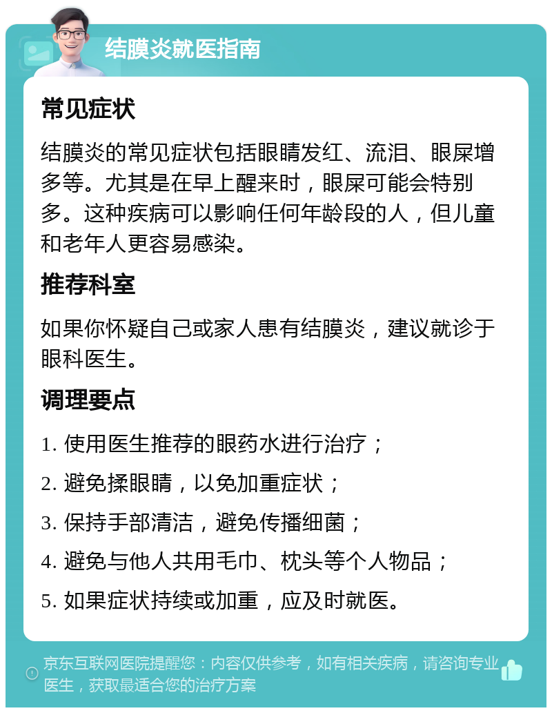 结膜炎就医指南 常见症状 结膜炎的常见症状包括眼睛发红、流泪、眼屎增多等。尤其是在早上醒来时，眼屎可能会特别多。这种疾病可以影响任何年龄段的人，但儿童和老年人更容易感染。 推荐科室 如果你怀疑自己或家人患有结膜炎，建议就诊于眼科医生。 调理要点 1. 使用医生推荐的眼药水进行治疗； 2. 避免揉眼睛，以免加重症状； 3. 保持手部清洁，避免传播细菌； 4. 避免与他人共用毛巾、枕头等个人物品； 5. 如果症状持续或加重，应及时就医。