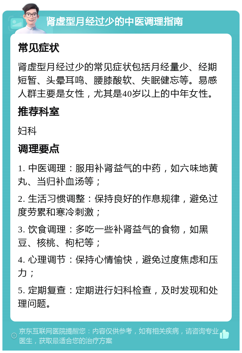 肾虚型月经过少的中医调理指南 常见症状 肾虚型月经过少的常见症状包括月经量少、经期短暂、头晕耳鸣、腰膝酸软、失眠健忘等。易感人群主要是女性，尤其是40岁以上的中年女性。 推荐科室 妇科 调理要点 1. 中医调理：服用补肾益气的中药，如六味地黄丸、当归补血汤等； 2. 生活习惯调整：保持良好的作息规律，避免过度劳累和寒冷刺激； 3. 饮食调理：多吃一些补肾益气的食物，如黑豆、核桃、枸杞等； 4. 心理调节：保持心情愉快，避免过度焦虑和压力； 5. 定期复查：定期进行妇科检查，及时发现和处理问题。