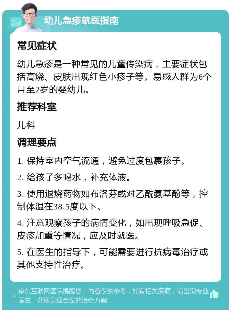 幼儿急疹就医指南 常见症状 幼儿急疹是一种常见的儿童传染病，主要症状包括高烧、皮肤出现红色小疹子等。易感人群为6个月至2岁的婴幼儿。 推荐科室 儿科 调理要点 1. 保持室内空气流通，避免过度包裹孩子。 2. 给孩子多喝水，补充体液。 3. 使用退烧药物如布洛芬或对乙酰氨基酚等，控制体温在38.5度以下。 4. 注意观察孩子的病情变化，如出现呼吸急促、皮疹加重等情况，应及时就医。 5. 在医生的指导下，可能需要进行抗病毒治疗或其他支持性治疗。