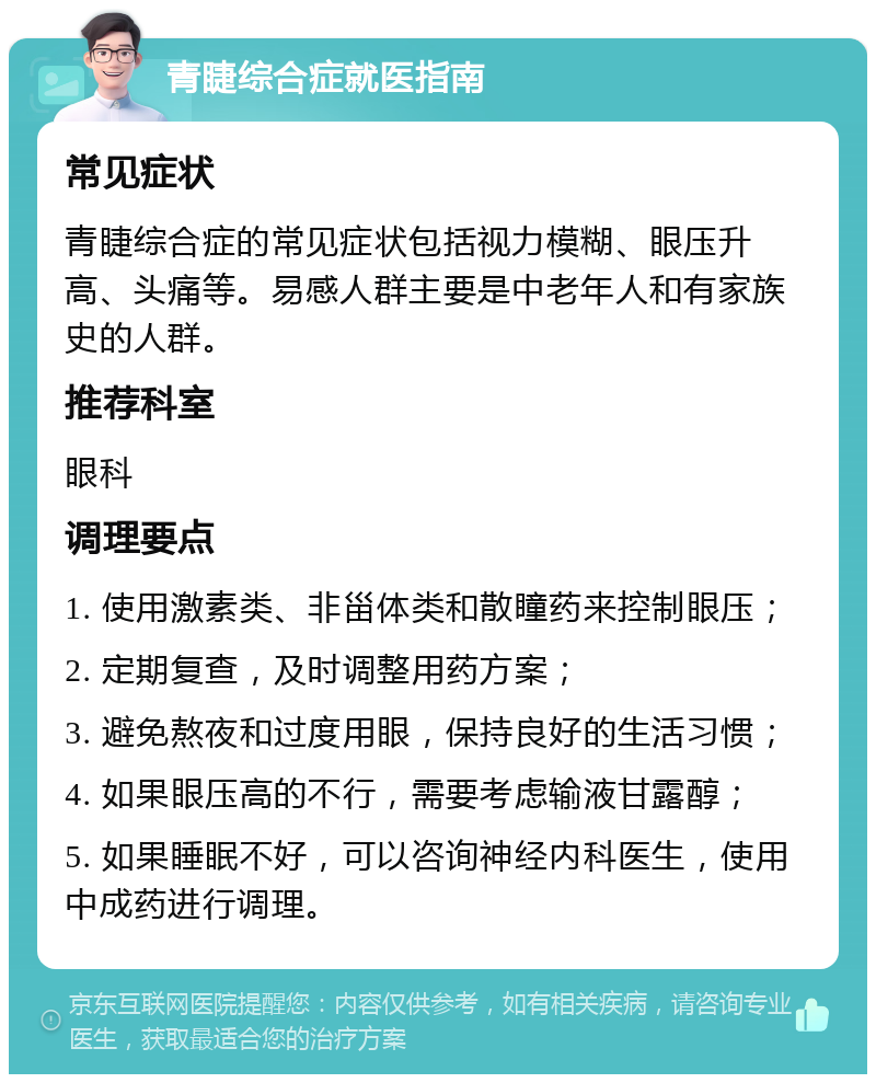 青睫综合症就医指南 常见症状 青睫综合症的常见症状包括视力模糊、眼压升高、头痛等。易感人群主要是中老年人和有家族史的人群。 推荐科室 眼科 调理要点 1. 使用激素类、非甾体类和散瞳药来控制眼压； 2. 定期复查，及时调整用药方案； 3. 避免熬夜和过度用眼，保持良好的生活习惯； 4. 如果眼压高的不行，需要考虑输液甘露醇； 5. 如果睡眠不好，可以咨询神经内科医生，使用中成药进行调理。