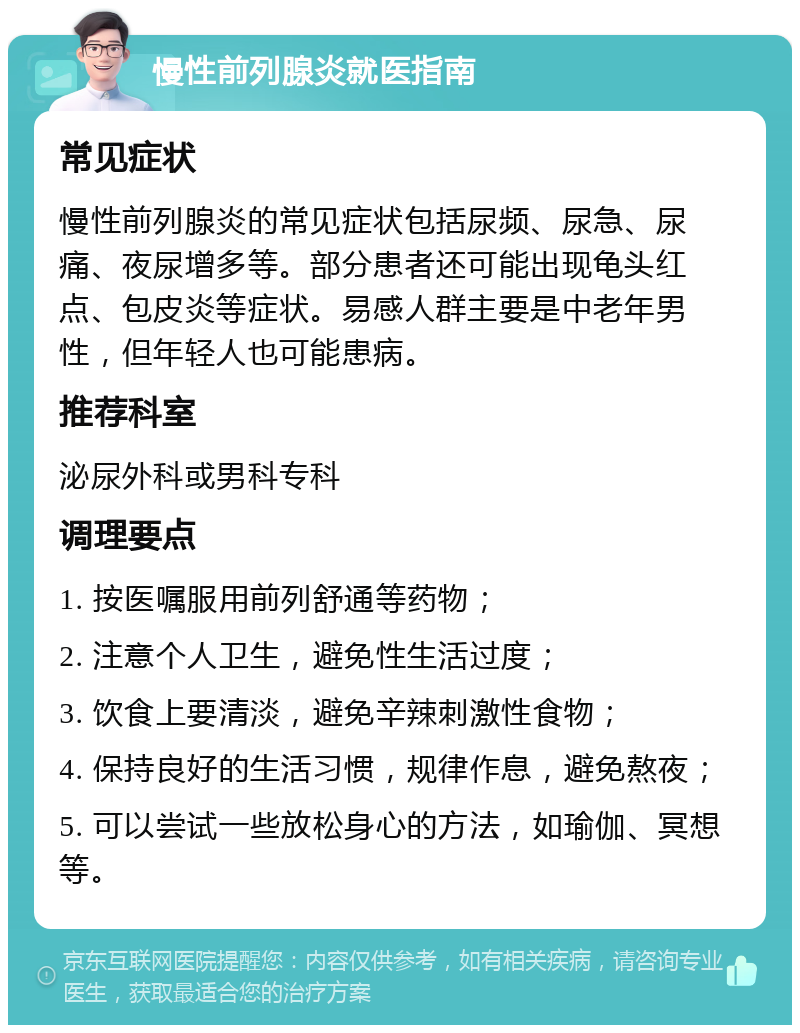 慢性前列腺炎就医指南 常见症状 慢性前列腺炎的常见症状包括尿频、尿急、尿痛、夜尿增多等。部分患者还可能出现龟头红点、包皮炎等症状。易感人群主要是中老年男性，但年轻人也可能患病。 推荐科室 泌尿外科或男科专科 调理要点 1. 按医嘱服用前列舒通等药物； 2. 注意个人卫生，避免性生活过度； 3. 饮食上要清淡，避免辛辣刺激性食物； 4. 保持良好的生活习惯，规律作息，避免熬夜； 5. 可以尝试一些放松身心的方法，如瑜伽、冥想等。