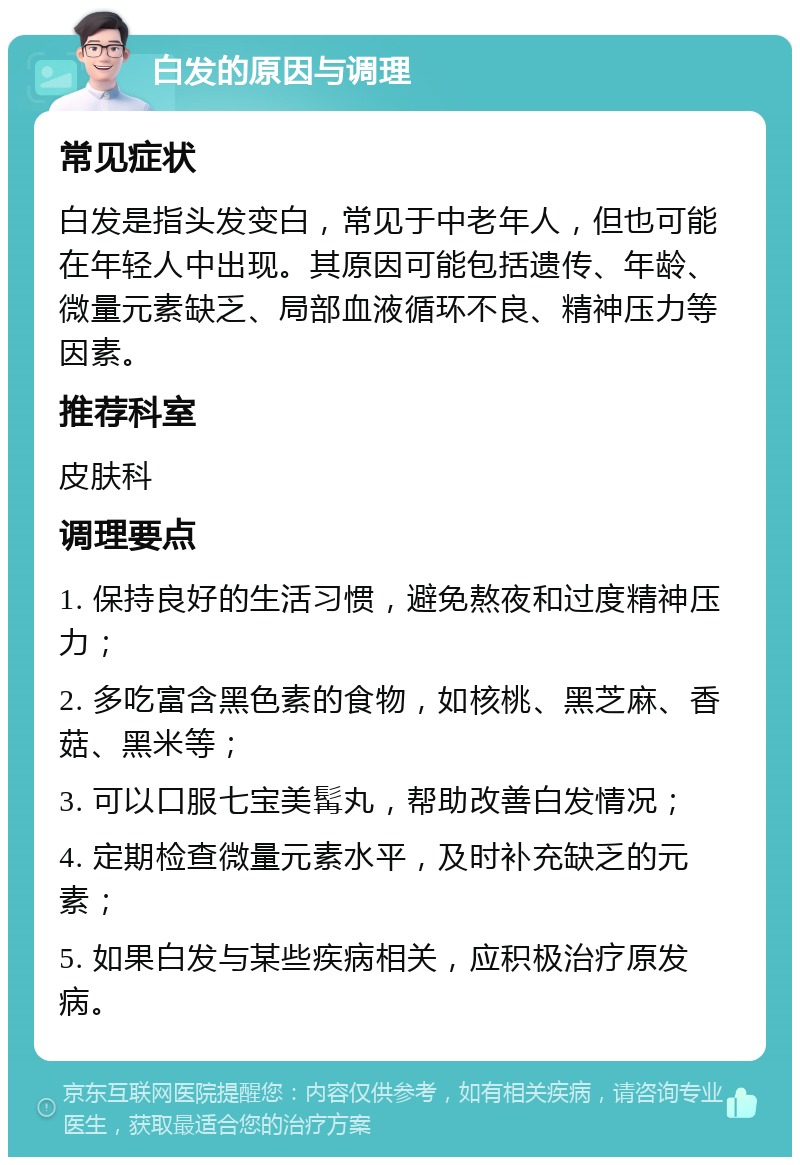 白发的原因与调理 常见症状 白发是指头发变白，常见于中老年人，但也可能在年轻人中出现。其原因可能包括遗传、年龄、微量元素缺乏、局部血液循环不良、精神压力等因素。 推荐科室 皮肤科 调理要点 1. 保持良好的生活习惯，避免熬夜和过度精神压力； 2. 多吃富含黑色素的食物，如核桃、黑芝麻、香菇、黑米等； 3. 可以口服七宝美髯丸，帮助改善白发情况； 4. 定期检查微量元素水平，及时补充缺乏的元素； 5. 如果白发与某些疾病相关，应积极治疗原发病。