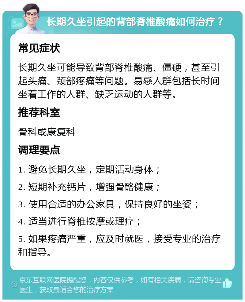 长期久坐引起的背部脊椎酸痛如何治疗？ 常见症状 长期久坐可能导致背部脊椎酸痛、僵硬，甚至引起头痛、颈部疼痛等问题。易感人群包括长时间坐着工作的人群、缺乏运动的人群等。 推荐科室 骨科或康复科 调理要点 1. 避免长期久坐，定期活动身体； 2. 短期补充钙片，增强骨骼健康； 3. 使用合适的办公家具，保持良好的坐姿； 4. 适当进行脊椎按摩或理疗； 5. 如果疼痛严重，应及时就医，接受专业的治疗和指导。