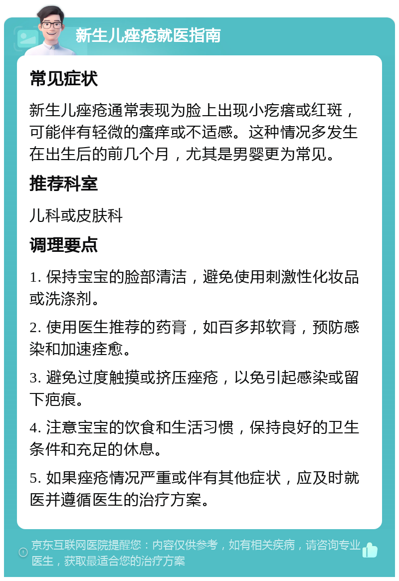 新生儿痤疮就医指南 常见症状 新生儿痤疮通常表现为脸上出现小疙瘩或红斑，可能伴有轻微的瘙痒或不适感。这种情况多发生在出生后的前几个月，尤其是男婴更为常见。 推荐科室 儿科或皮肤科 调理要点 1. 保持宝宝的脸部清洁，避免使用刺激性化妆品或洗涤剂。 2. 使用医生推荐的药膏，如百多邦软膏，预防感染和加速痊愈。 3. 避免过度触摸或挤压痤疮，以免引起感染或留下疤痕。 4. 注意宝宝的饮食和生活习惯，保持良好的卫生条件和充足的休息。 5. 如果痤疮情况严重或伴有其他症状，应及时就医并遵循医生的治疗方案。