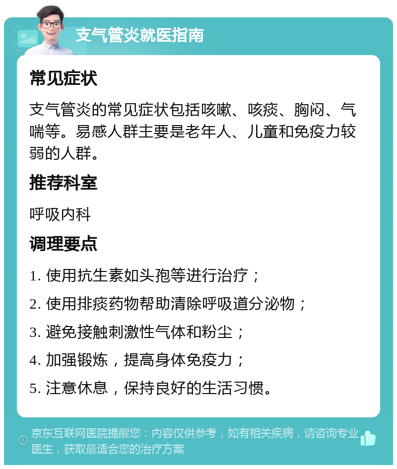 支气管炎就医指南 常见症状 支气管炎的常见症状包括咳嗽、咳痰、胸闷、气喘等。易感人群主要是老年人、儿童和免疫力较弱的人群。 推荐科室 呼吸内科 调理要点 1. 使用抗生素如头孢等进行治疗； 2. 使用排痰药物帮助清除呼吸道分泌物； 3. 避免接触刺激性气体和粉尘； 4. 加强锻炼，提高身体免疫力； 5. 注意休息，保持良好的生活习惯。