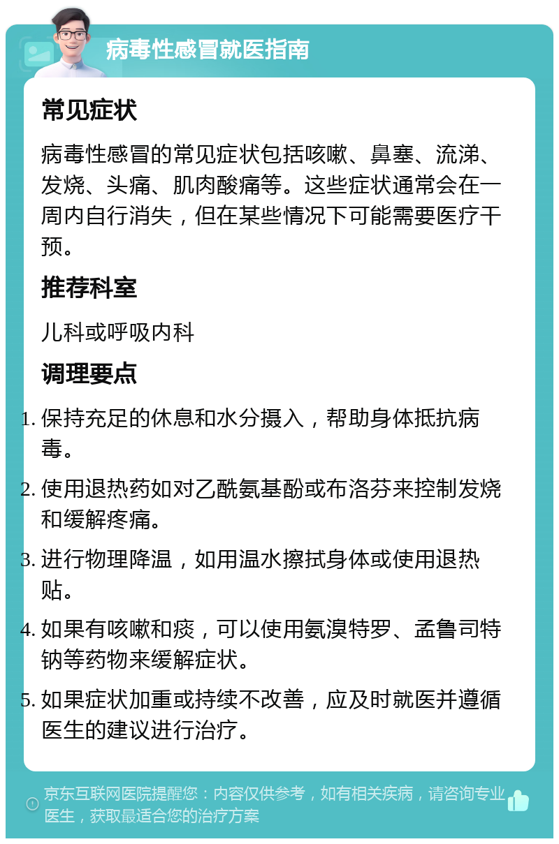 病毒性感冒就医指南 常见症状 病毒性感冒的常见症状包括咳嗽、鼻塞、流涕、发烧、头痛、肌肉酸痛等。这些症状通常会在一周内自行消失，但在某些情况下可能需要医疗干预。 推荐科室 儿科或呼吸内科 调理要点 保持充足的休息和水分摄入，帮助身体抵抗病毒。 使用退热药如对乙酰氨基酚或布洛芬来控制发烧和缓解疼痛。 进行物理降温，如用温水擦拭身体或使用退热贴。 如果有咳嗽和痰，可以使用氨溴特罗、孟鲁司特钠等药物来缓解症状。 如果症状加重或持续不改善，应及时就医并遵循医生的建议进行治疗。