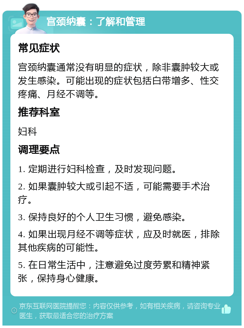 宫颈纳囊：了解和管理 常见症状 宫颈纳囊通常没有明显的症状，除非囊肿较大或发生感染。可能出现的症状包括白带增多、性交疼痛、月经不调等。 推荐科室 妇科 调理要点 1. 定期进行妇科检查，及时发现问题。 2. 如果囊肿较大或引起不适，可能需要手术治疗。 3. 保持良好的个人卫生习惯，避免感染。 4. 如果出现月经不调等症状，应及时就医，排除其他疾病的可能性。 5. 在日常生活中，注意避免过度劳累和精神紧张，保持身心健康。