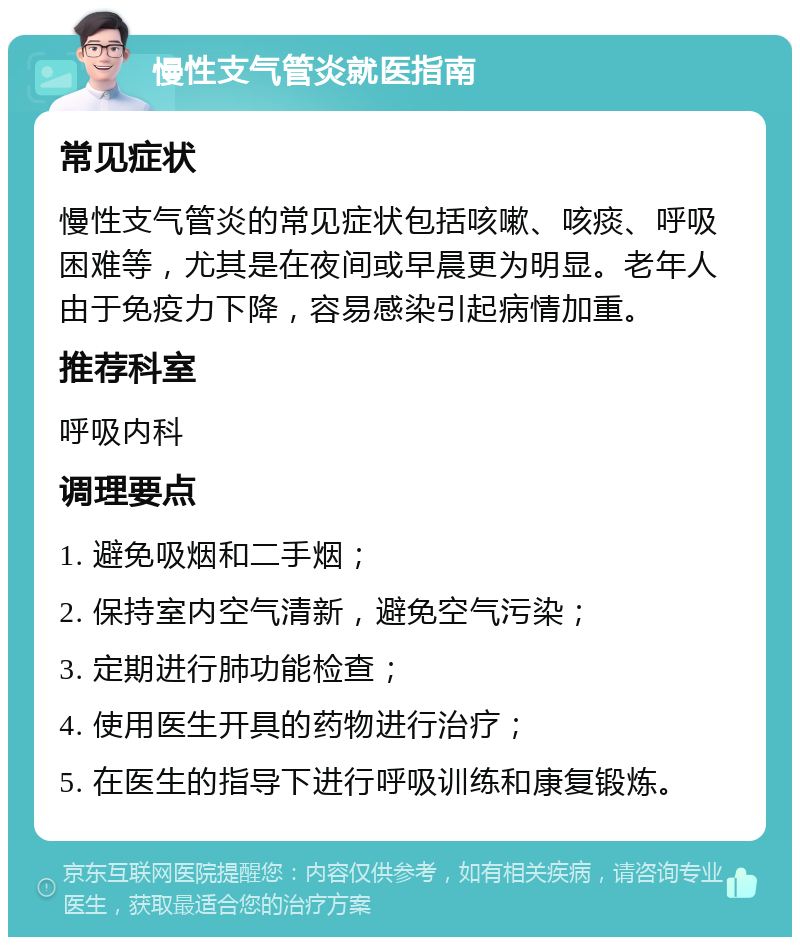 慢性支气管炎就医指南 常见症状 慢性支气管炎的常见症状包括咳嗽、咳痰、呼吸困难等，尤其是在夜间或早晨更为明显。老年人由于免疫力下降，容易感染引起病情加重。 推荐科室 呼吸内科 调理要点 1. 避免吸烟和二手烟； 2. 保持室内空气清新，避免空气污染； 3. 定期进行肺功能检查； 4. 使用医生开具的药物进行治疗； 5. 在医生的指导下进行呼吸训练和康复锻炼。