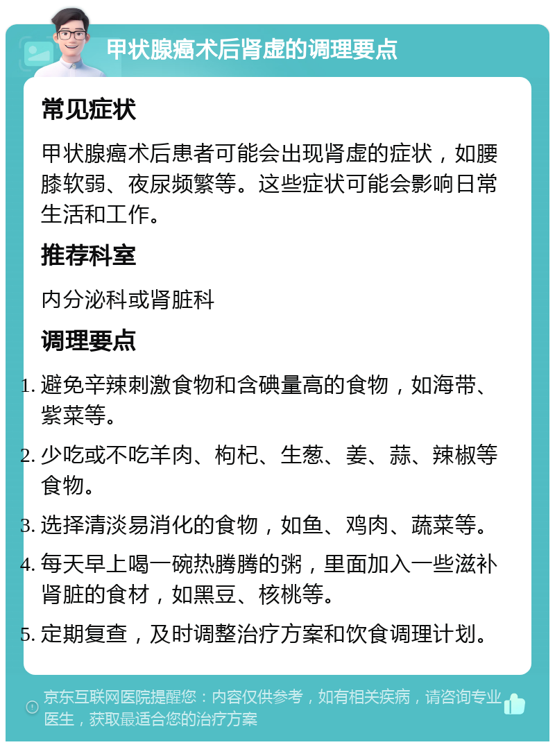 甲状腺癌术后肾虚的调理要点 常见症状 甲状腺癌术后患者可能会出现肾虚的症状，如腰膝软弱、夜尿频繁等。这些症状可能会影响日常生活和工作。 推荐科室 内分泌科或肾脏科 调理要点 避免辛辣刺激食物和含碘量高的食物，如海带、紫菜等。 少吃或不吃羊肉、枸杞、生葱、姜、蒜、辣椒等食物。 选择清淡易消化的食物，如鱼、鸡肉、蔬菜等。 每天早上喝一碗热腾腾的粥，里面加入一些滋补肾脏的食材，如黑豆、核桃等。 定期复查，及时调整治疗方案和饮食调理计划。