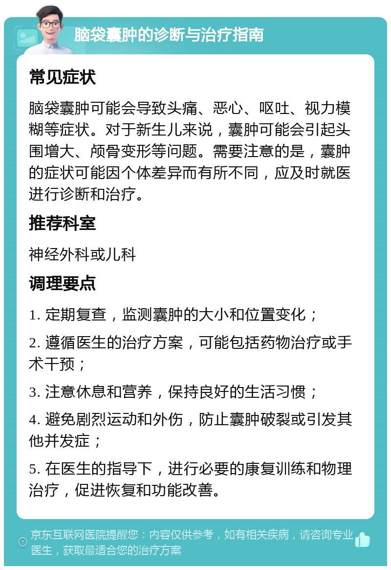 脑袋囊肿的诊断与治疗指南 常见症状 脑袋囊肿可能会导致头痛、恶心、呕吐、视力模糊等症状。对于新生儿来说，囊肿可能会引起头围增大、颅骨变形等问题。需要注意的是，囊肿的症状可能因个体差异而有所不同，应及时就医进行诊断和治疗。 推荐科室 神经外科或儿科 调理要点 1. 定期复查，监测囊肿的大小和位置变化； 2. 遵循医生的治疗方案，可能包括药物治疗或手术干预； 3. 注意休息和营养，保持良好的生活习惯； 4. 避免剧烈运动和外伤，防止囊肿破裂或引发其他并发症； 5. 在医生的指导下，进行必要的康复训练和物理治疗，促进恢复和功能改善。